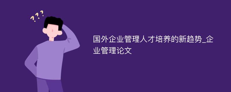 国外企业管理人才培养的新趋势_企业管理论文