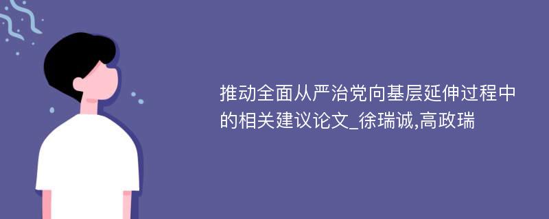 推动全面从严治党向基层延伸过程中的相关建议论文_徐瑞诚,高政瑞