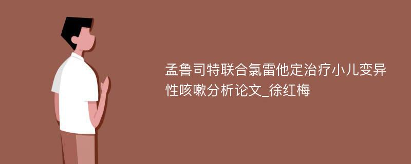 孟鲁司特联合氯雷他定治疗小儿变异性咳嗽分析论文_徐红梅