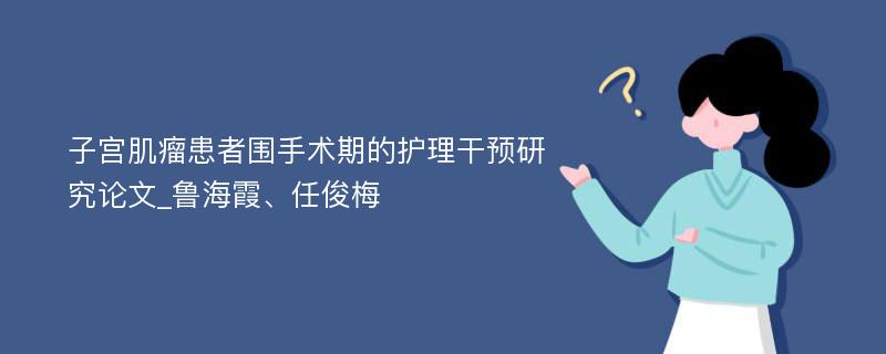 子宫肌瘤患者围手术期的护理干预研究论文_鲁海霞、任俊梅