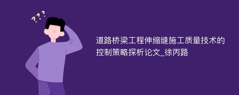 道路桥梁工程伸缩缝施工质量技术的控制策略探析论文_徐丙路