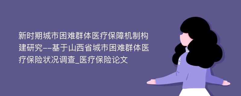 新时期城市困难群体医疗保障机制构建研究--基于山西省城市困难群体医疗保险状况调查_医疗保险论文