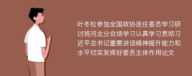 叶冬松参加全国政协连任委员学习研讨班河北分会场学习认真学习贯彻习近平总书记重要讲话精神提升能力和水平切实发挥好委员主体作用论文