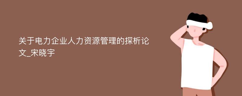 关于电力企业人力资源管理的探析论文_宋晓宇