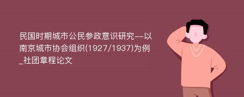 民国时期城市公民参政意识研究--以南京城市协会组织(1927/1937)为例_社团章程论文