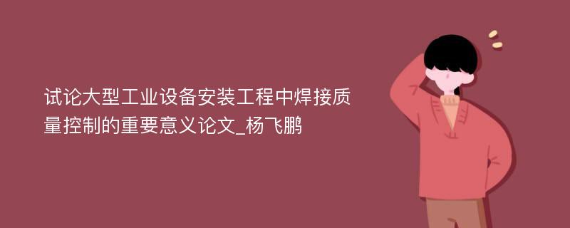 试论大型工业设备安装工程中焊接质量控制的重要意义论文_杨飞鹏