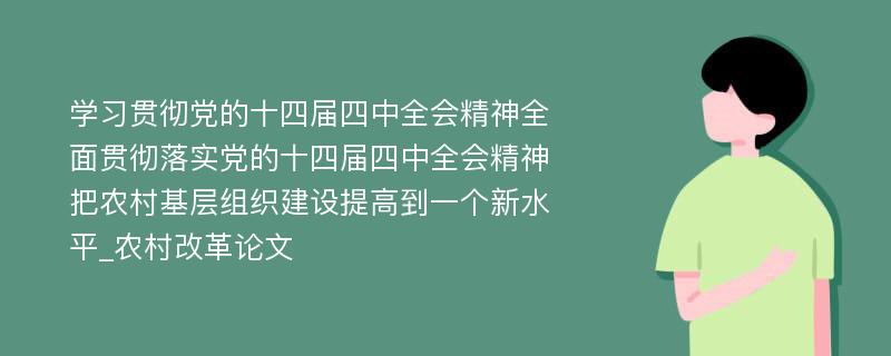 学习贯彻党的十四届四中全会精神全面贯彻落实党的十四届四中全会精神把农村基层组织建设提高到一个新水平_农村改革论文