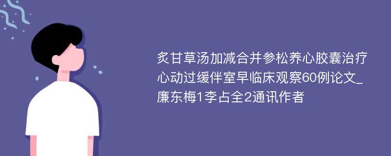 炙甘草汤加减合并参松养心胶囊治疗心动过缓伴室早临床观察60例论文_廉东梅1李占全2通讯作者