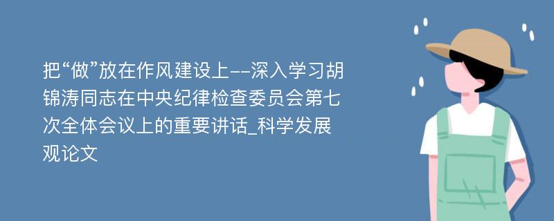 把“做”放在作风建设上--深入学习胡锦涛同志在中央纪律检查委员会第七次全体会议上的重要讲话_科学发展观论文