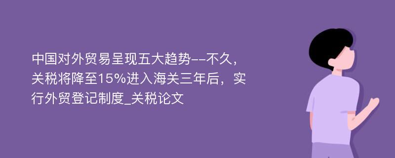 中国对外贸易呈现五大趋势--不久，关税将降至15%进入海关三年后，实行外贸登记制度_关税论文