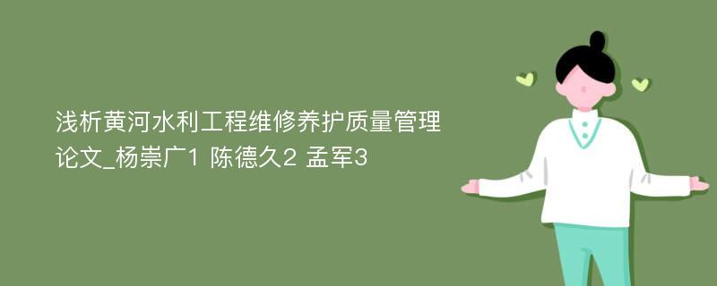 浅析黄河水利工程维修养护质量管理论文_杨崇广1 陈德久2 孟军3