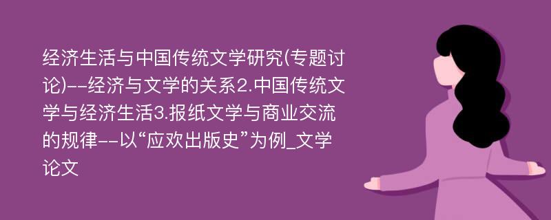 经济生活与中国传统文学研究(专题讨论)--经济与文学的关系2.中国传统文学与经济生活3.报纸文学与商业交流的规律--以“应欢出版史”为例_文学论文