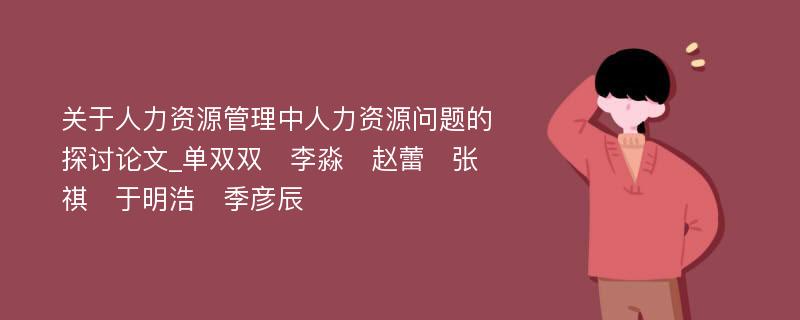 关于人力资源管理中人力资源问题的探讨论文_单双双　李淼　赵蕾　张祺　于明浩　季彦辰