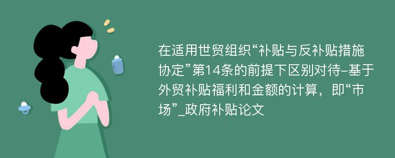 在适用世贸组织“补贴与反补贴措施协定”第14条的前提下区别对待-基于外贸补贴福利和金额的计算，即“市场”_政府补贴论文