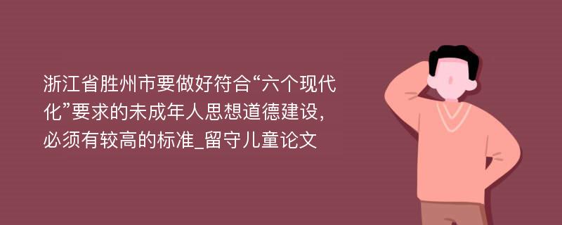 浙江省胜州市要做好符合“六个现代化”要求的未成年人思想道德建设，必须有较高的标准_留守儿童论文