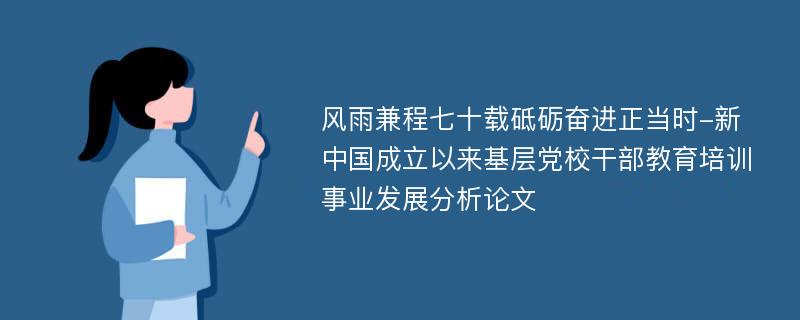 风雨兼程七十载砥砺奋进正当时-新中国成立以来基层党校干部教育培训事业发展分析论文