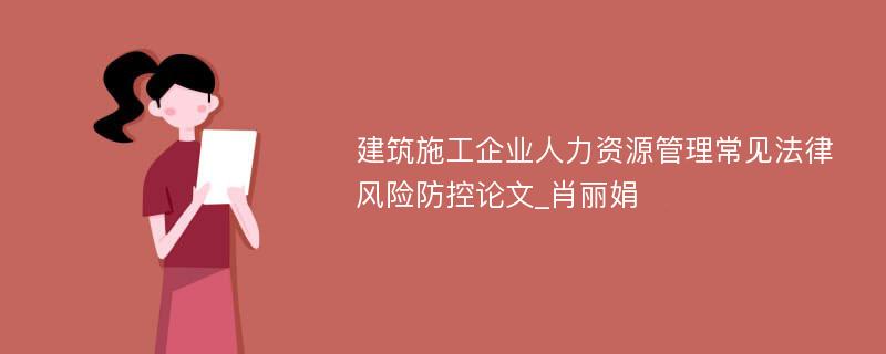 建筑施工企业人力资源管理常见法律风险防控论文_肖丽娟