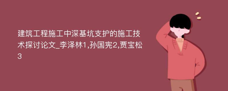 建筑工程施工中深基坑支护的施工技术探讨论文_李泽林1,孙国宪2,贾宝松3