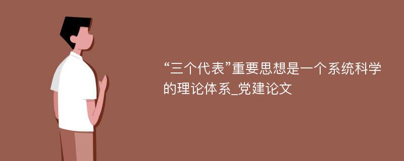 “三个代表”重要思想是一个系统科学的理论体系_党建论文