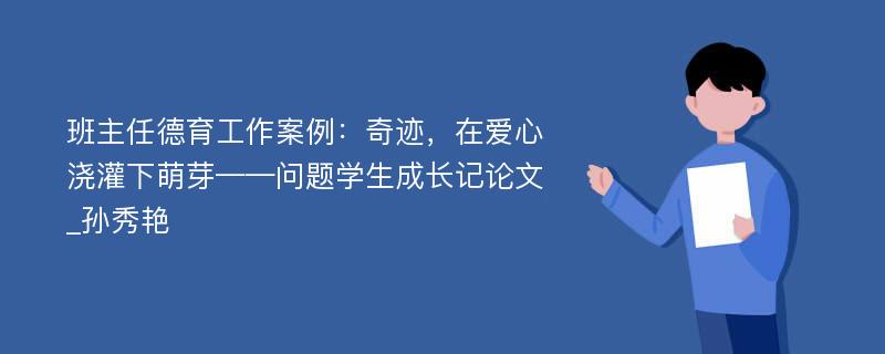 班主任德育工作案例：奇迹，在爱心浇灌下萌芽——问题学生成长记论文_孙秀艳