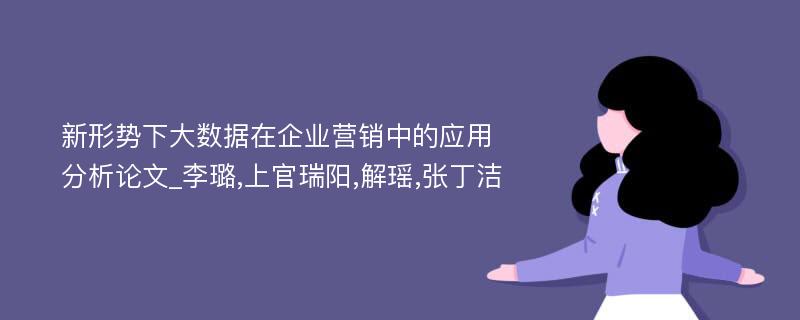 新形势下大数据在企业营销中的应用分析论文_李璐,上官瑞阳,解瑶,张丁洁