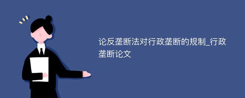 论反垄断法对行政垄断的规制_行政垄断论文