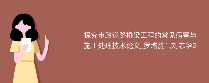 探究市政道路桥梁工程的常见病害与施工处理技术论文_罗增胜1,刘志华2