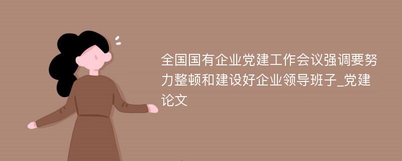 全国国有企业党建工作会议强调要努力整顿和建设好企业领导班子_党建论文