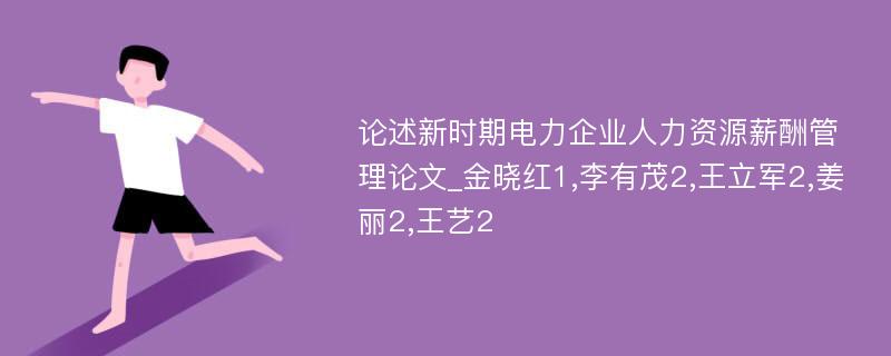 论述新时期电力企业人力资源薪酬管理论文_金晓红1,李有茂2,王立军2,姜丽2,王艺2