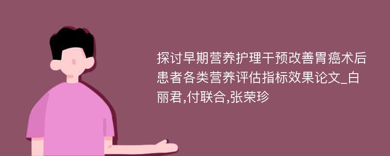 探讨早期营养护理干预改善胃癌术后患者各类营养评估指标效果论文_白丽君,付联合,张荣珍