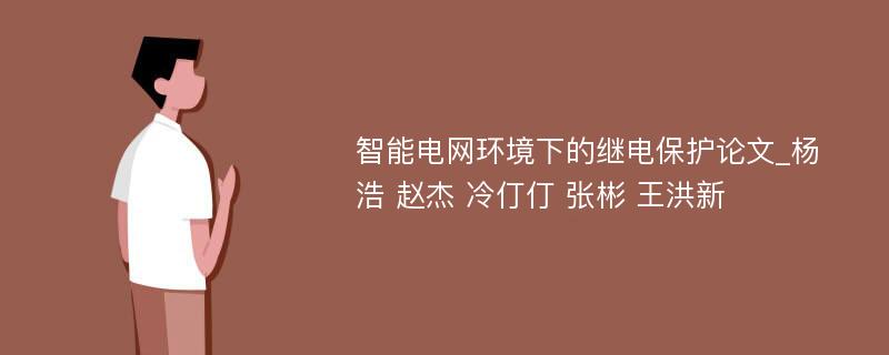 智能电网环境下的继电保护论文_杨浩 赵杰 冷仃仃 张彬 王洪新