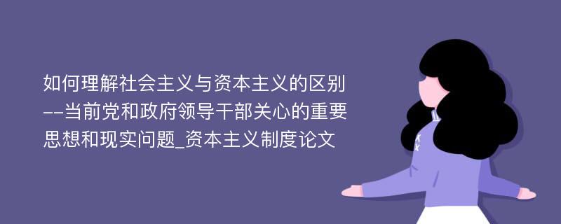 如何理解社会主义与资本主义的区别--当前党和政府领导干部关心的重要思想和现实问题_资本主义制度论文