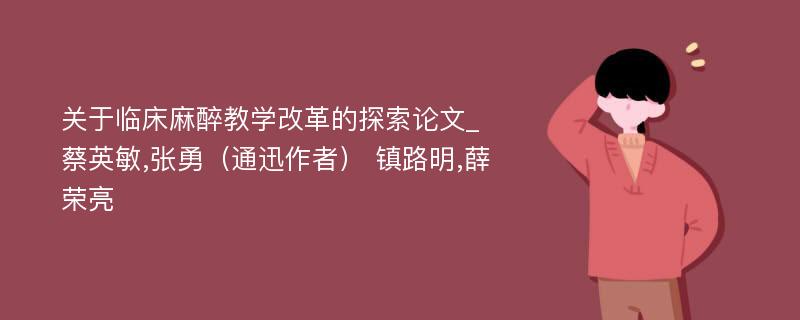 关于临床麻醉教学改革的探索论文_蔡英敏,张勇（通迅作者） 镇路明,薛荣亮