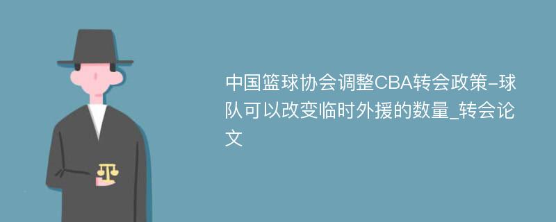 中国篮球协会调整CBA转会政策-球队可以改变临时外援的数量_转会论文