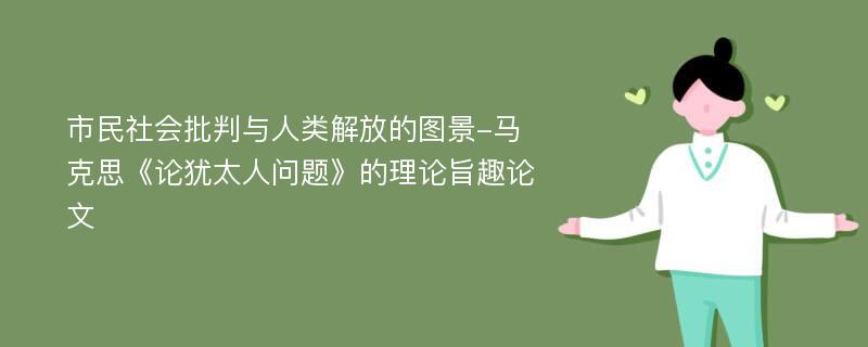 市民社会批判与人类解放的图景-马克思《论犹太人问题》的理论旨趣论文