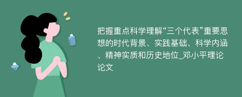 把握重点科学理解“三个代表”重要思想的时代背景、实践基础、科学内涵、精神实质和历史地位_邓小平理论论文