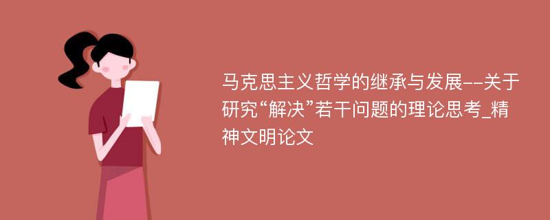 马克思主义哲学的继承与发展--关于研究“解决”若干问题的理论思考_精神文明论文