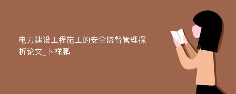 电力建设工程施工的安全监督管理探析论文_卜祥鹏