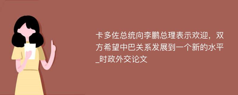 卡多佐总统向李鹏总理表示欢迎，双方希望中巴关系发展到一个新的水平_时政外交论文