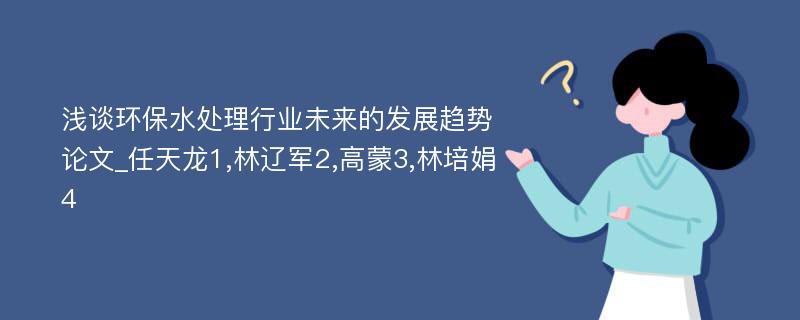 浅谈环保水处理行业未来的发展趋势论文_任天龙1,林辽军2,高蒙3,林培娟4