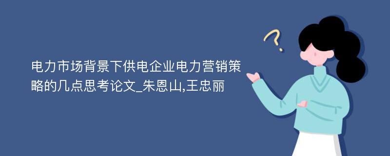 电力市场背景下供电企业电力营销策略的几点思考论文_朱恩山,王忠丽