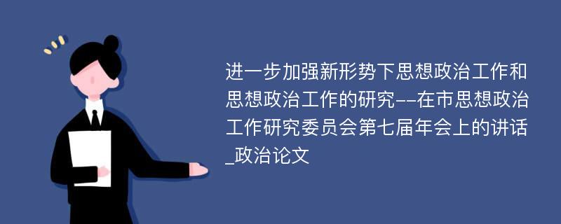 进一步加强新形势下思想政治工作和思想政治工作的研究--在市思想政治工作研究委员会第七届年会上的讲话_政治论文