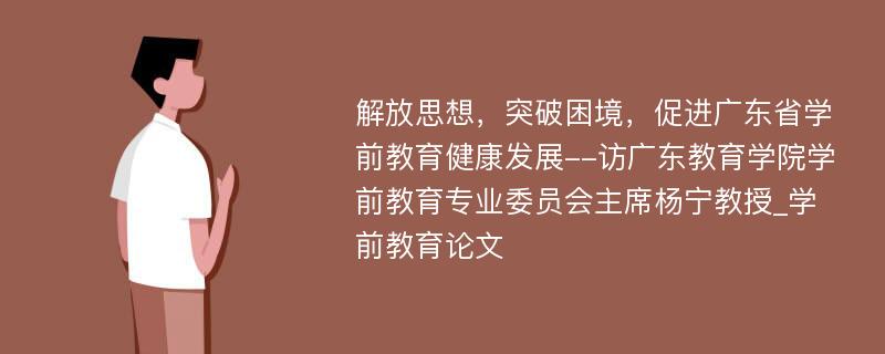 解放思想，突破困境，促进广东省学前教育健康发展--访广东教育学院学前教育专业委员会主席杨宁教授_学前教育论文