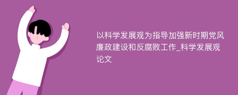 以科学发展观为指导加强新时期党风廉政建设和反腐败工作_科学发展观论文