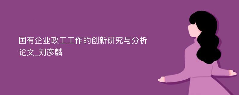 国有企业政工工作的创新研究与分析论文_刘彦麟