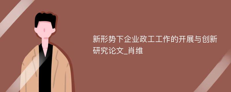 新形势下企业政工工作的开展与创新研究论文_肖维