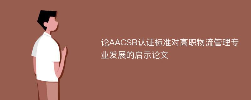 论AACSB认证标准对高职物流管理专业发展的启示论文