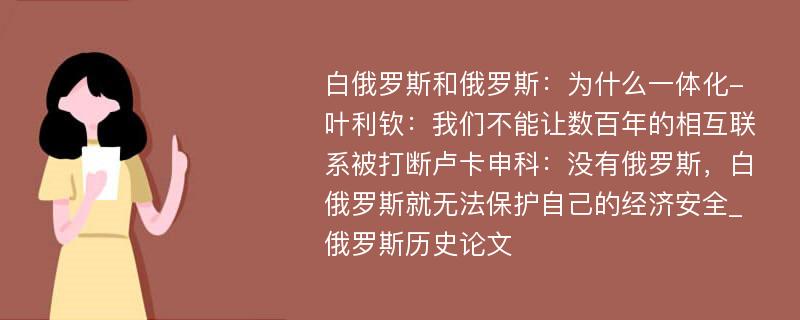 白俄罗斯和俄罗斯：为什么一体化-叶利钦：我们不能让数百年的相互联系被打断卢卡申科：没有俄罗斯，白俄罗斯就无法保护自己的经济安全_俄罗斯历史论文