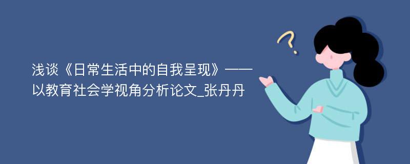 浅谈《日常生活中的自我呈现》——以教育社会学视角分析论文_张丹丹