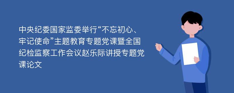 中央纪委国家监委举行“不忘初心、牢记使命”主题教育专题党课暨全国纪检监察工作会议赵乐际讲授专题党课论文